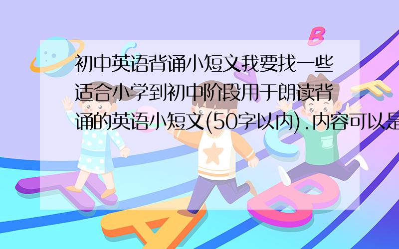 初中英语背诵小短文我要找一些适合小学到初中阶段用于朗读背诵的英语小短文(50字以内).内容可以是诗歌,有哲理的小故事,小幽默,人文自然科学的也可以,要有中文翻译的.谢谢.