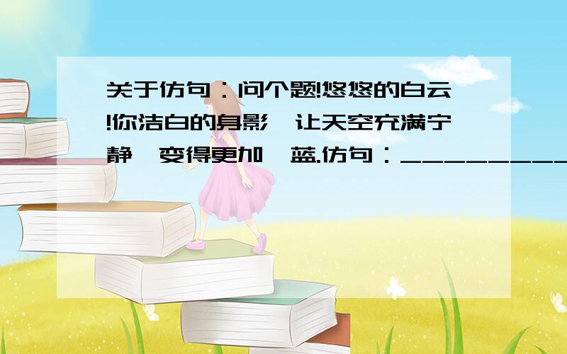 关于仿句：问个题!悠悠的白云!你洁白的身影,让天空充满宁静,变得更加湛蓝.仿句：___________!_________________.就这些,快