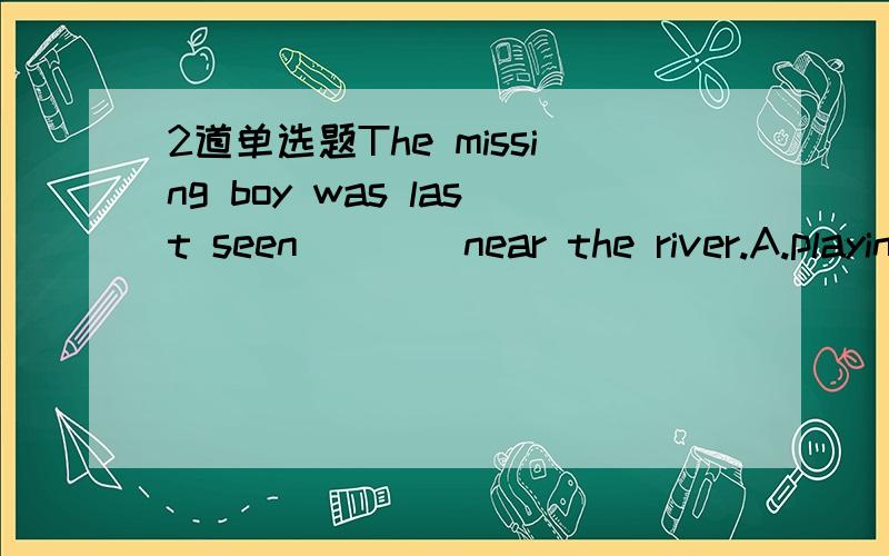 2道单选题The missing boy was last seen ___ near the river.A.playing B.to be playing C.play D.to play 为什么不选B?He was often heard___ the International.A.sing B.to sing C.sang D.to be singing 为什么?能不能添singsing?这两道题感