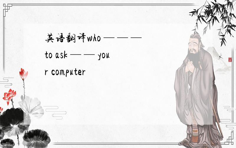 英语翻译who — — — to ask — — your computer