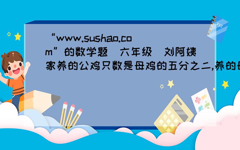 “www.sushao.com”的数学题(六年级)刘阿姨家养的公鸡只数是母鸡的五分之二,养的母鸡比公鸡多40只.刘阿姨家养的公鸡和母鸡各多少只?