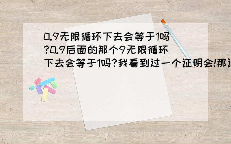 0.9无限循环下去会等于1吗?0.9后面的那个9无限循环下去会等于1吗?我看到过一个证明会!那证明是：因为0.9…=1/3+1/3+1/3 而1/3+1/3+1/3=1 因此0.9…=1 （1/3是三分之一） 错的话这又错在哪儿?