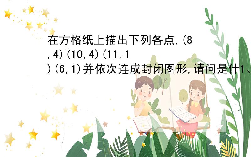 在方格纸上描出下列各点,(8,4)(10,4)(11,1)(6,1)并依次连成封闭图形,请问是什1、在方格纸上描出下列各点,（8,4）（10,4）（11,1）（6,1）并依次连成封闭图形,请问是什么图形?1、在方格纸上描出下