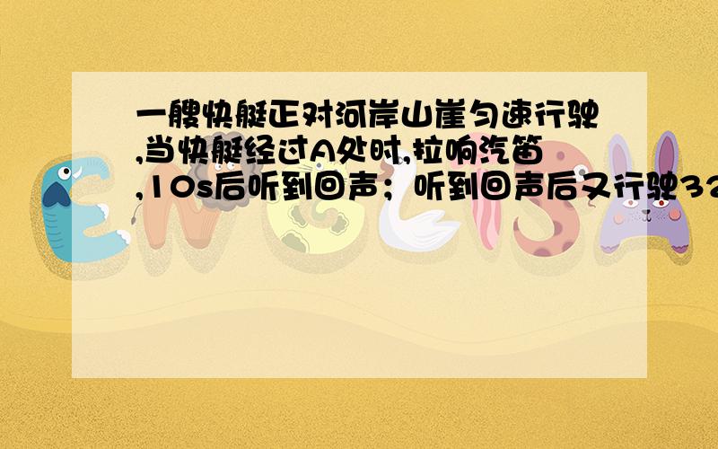 一艘快艇正对河岸山崖匀速行驶,当快艇经过A处时,拉响汽笛,10s后听到回声；听到回声后又行驶32s,拉响第我要图,不要你们抄的,不要给我设未知数,抄的不算