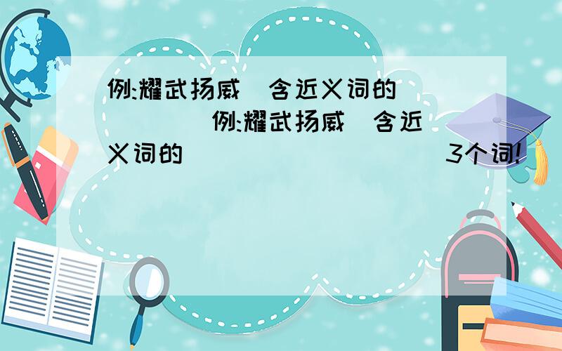 例:耀武扬威(含近义词的) ( ) (例:耀武扬威(含近义词的) ( ) ( ) ( )3个词!