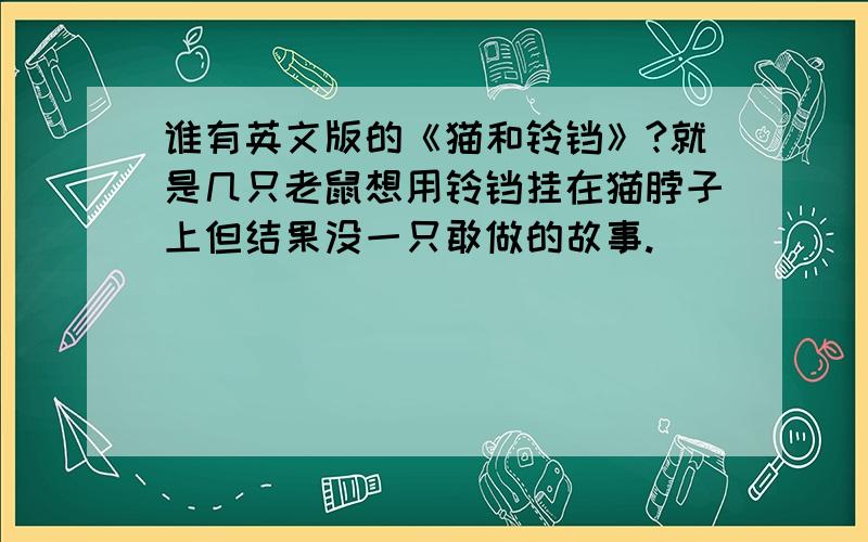 谁有英文版的《猫和铃铛》?就是几只老鼠想用铃铛挂在猫脖子上但结果没一只敢做的故事.