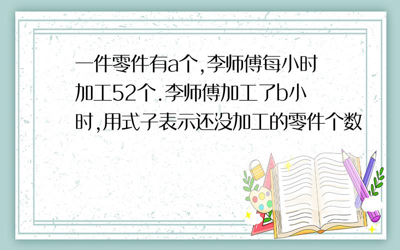 一件零件有a个,李师傅每小时加工52个.李师傅加工了b小时,用式子表示还没加工的零件个数