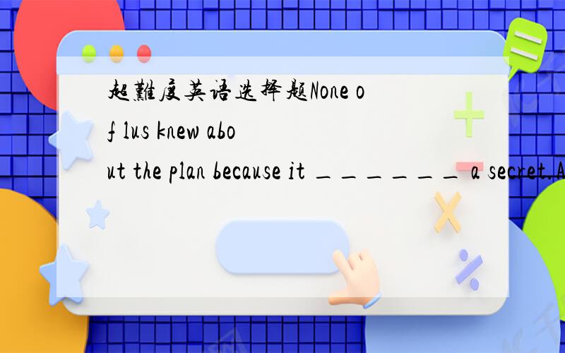 超难度英语选择题None of lus knew about the plan because it ______ a secret.A.kept B.keeps C.is kept D.was kept