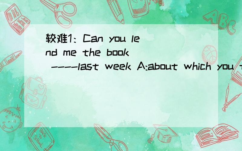 较难1：Can you lend me the book ----last week A:about which you talked B:which you talkedC:that you talked D:about what you talked2:Is that park ----youhave visited twice?A:which B:that C:where D:the one要有为什么，3Q