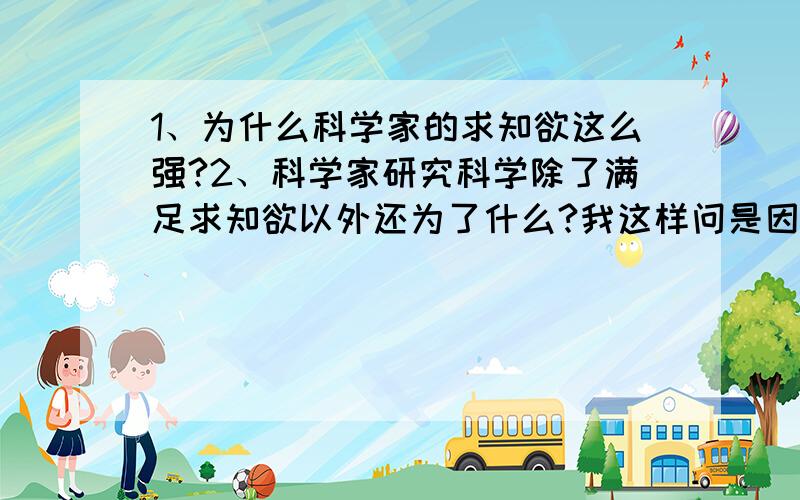 1、为什么科学家的求知欲这么强?2、科学家研究科学除了满足求知欲以外还为了什么?我这样问是因为我觉得有思想的人去做某一样东西都会有原因的!当然也不排除有些人什么都不想就这样