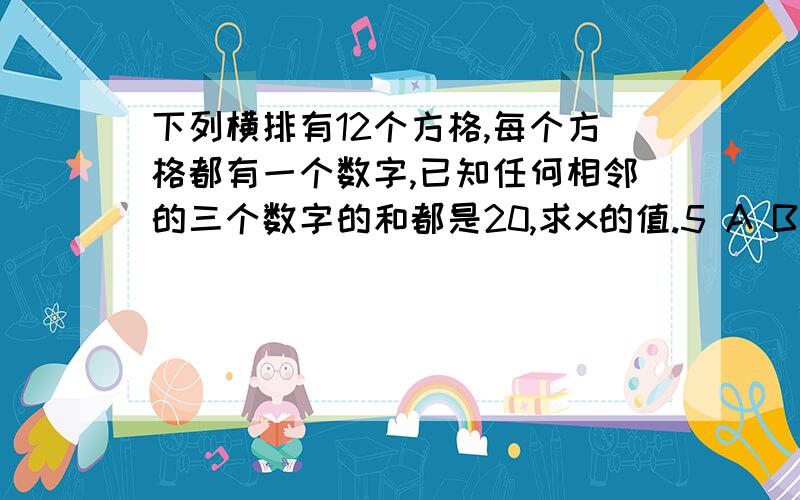 下列横排有12个方格,每个方格都有一个数字,已知任何相邻的三个数字的和都是20,求x的值.5 A B C D E F X G H E 10