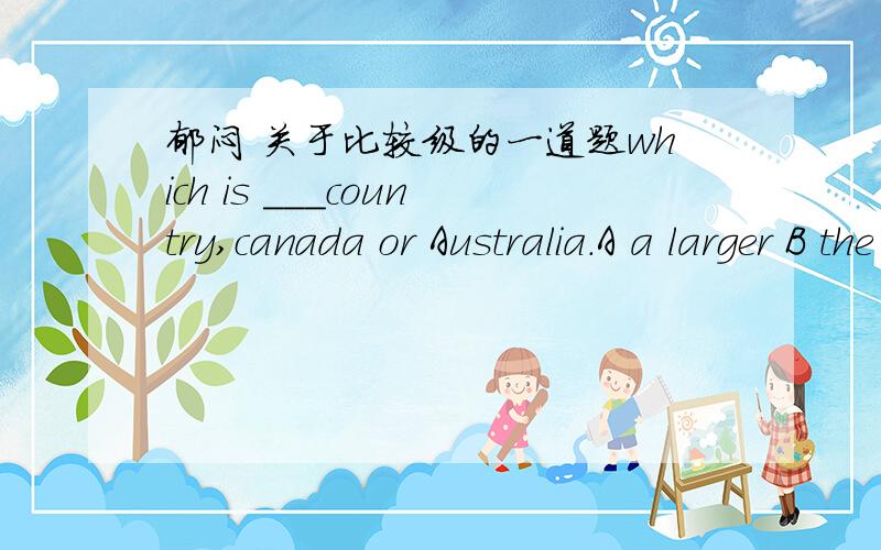 郁闷 关于比较级的一道题which is ___country,canada or Australia.A a larger B the larger答案竟然选A 我在想这比较级前能用A吗?请求高手指教