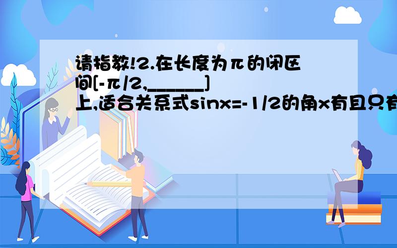 请指教!2.在长度为π的闭区间[-π/2,______]上,适合关系式sinx=-1/2的角x有且只有一个；在开区间(π,3π/2)内,适合这个关系的角x有且只有______个,x的值是_______.3.在长度为π的开区间(_______,π/2)内,适