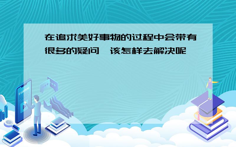 在追求美好事物的过程中会带有很多的疑问,该怎样去解决呢