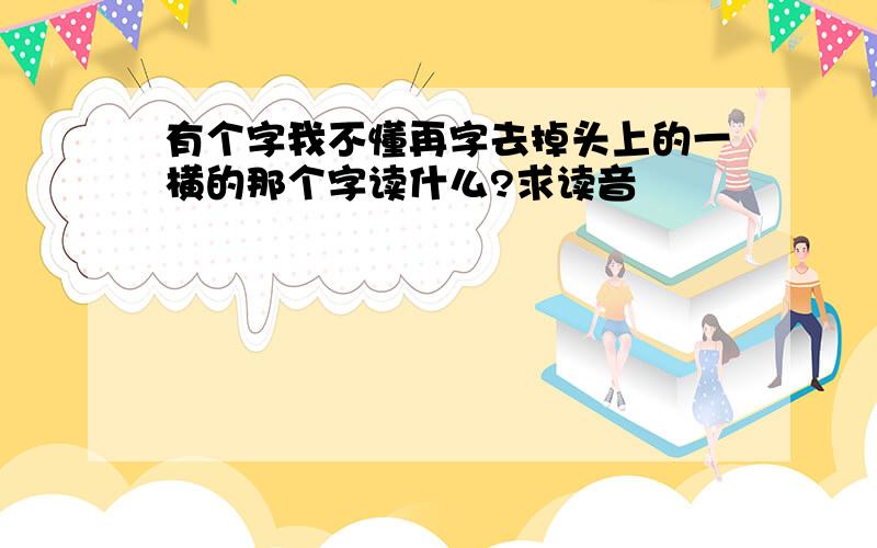 有个字我不懂再字去掉头上的一横的那个字读什么?求读音