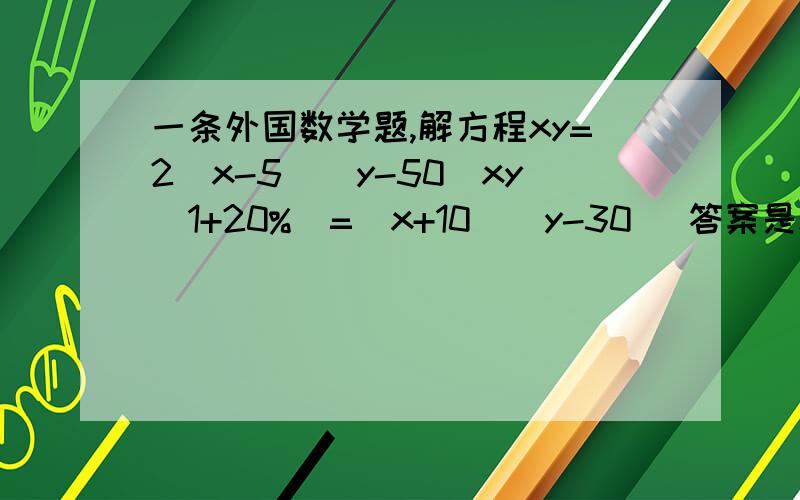 一条外国数学题,解方程xy=2(x-5)(y-50)xy(1+20%)=(x+10)(y-30) 答案是x=20希望前辈你可以写出主要的运算过程,或其他计算方法.