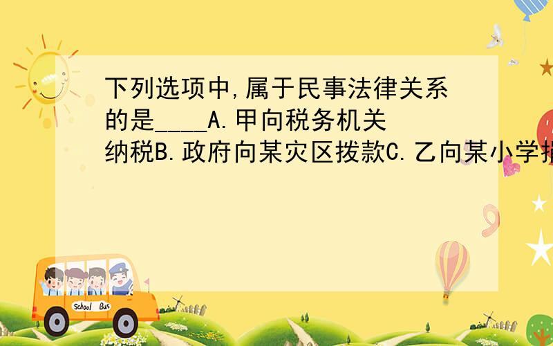 下列选项中,属于民事法律关系的是____A.甲向税务机关纳税B.政府向某灾区拨款C.乙向某小学捐款D.违章司机丙被交警罚款