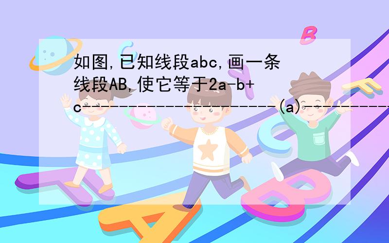 如图,已知线段abc,画一条线段AB,使它等于2a-b+c---------------------(a)--------------(b) -----------------------------------------(c)求图!