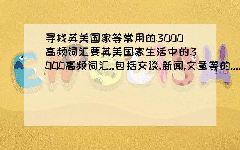 寻找英美国家等常用的3000高频词汇要英美国家生活中的3000高频词汇..包括交谈,新闻,文章等的....急/ ..[附:我不是出国用的..]不是不是..我是只要词汇的..高考用的,因为现在高考阅读完型几乎