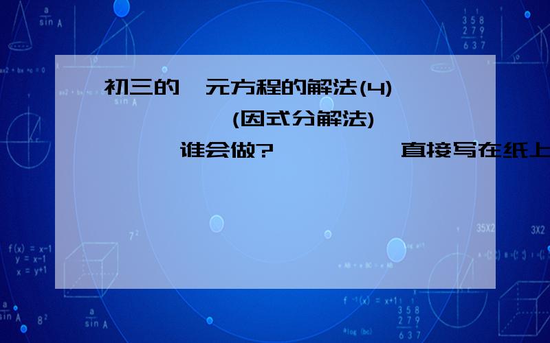 初三的一元方程的解法(4)、、、、、、(因式分解法)、、、、、谁会做?、、、、、直接写在纸上,发过来加过程!、、、、、、过程里面记录了!、、、、、、、、初三的、、、、、、、、、求