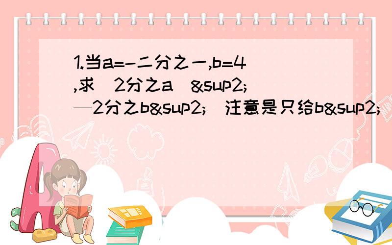 1.当a=-二分之一,b=4,求（2分之a）²—2分之b²（注意是只给b²）-（2b乘方）+a乘方+b 的值2.已知a b互为相反数,且都不等于0 求（a+b-2）(b分之a+2)+2 的值3.若a=-2×3² b=（-2×3）² c=-（2