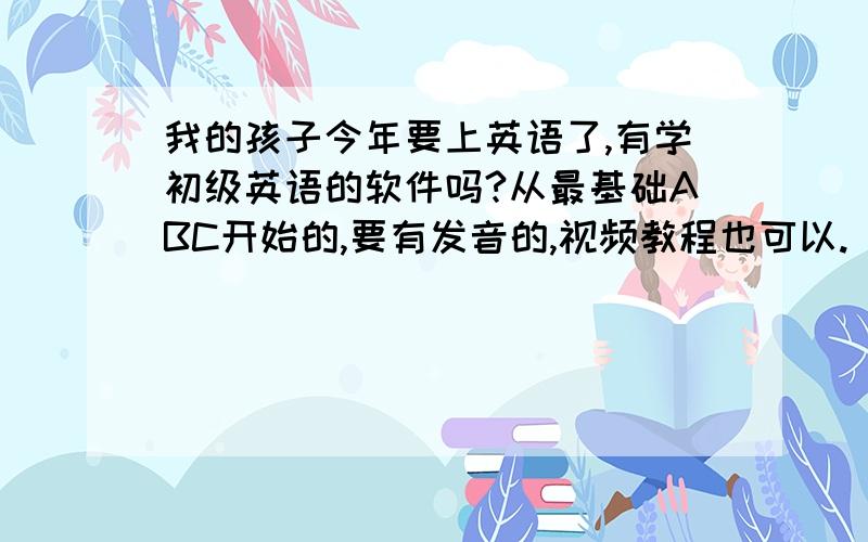 我的孩子今年要上英语了,有学初级英语的软件吗?从最基础ABC开始的,要有发音的,视频教程也可以.