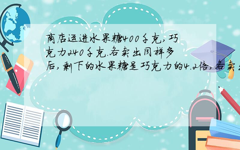 商店运进水果糖400千克,巧克力240千克.各卖出同样多后,剩下的水果糖是巧克力的4.2倍,各卖出多少0分 用方程