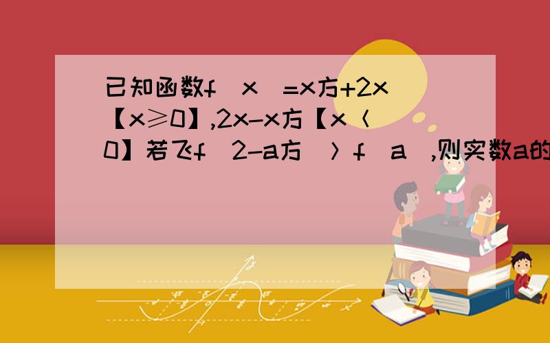 已知函数f（x）=x方+2x【x≥0】,2x-x方【x＜0】若飞f（2-a方）＞f（a）,则实数a的取值范围是 ▲ ．