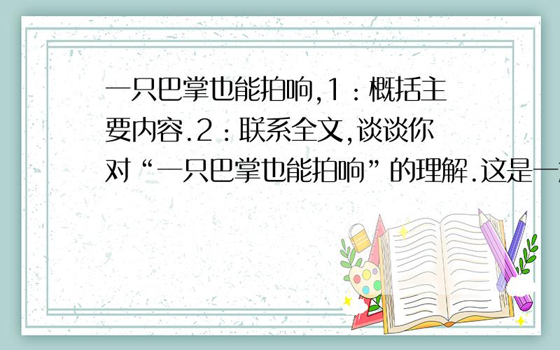 一只巴掌也能拍响,1：概括主要内容.2：联系全文,谈谈你对“一只巴掌也能拍响”的理解.这是一篇阅读,不是自虐!大概怎么写呢?好的我再加30