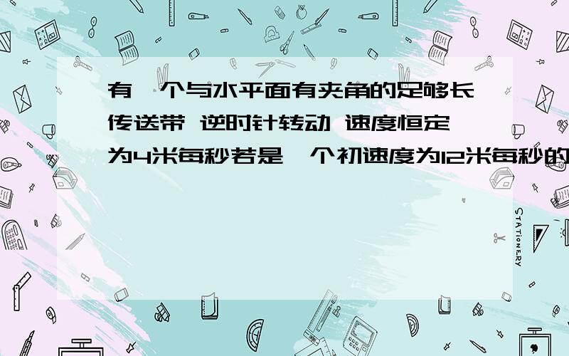 有一个与水平面有夹角的足够长传送带 逆时针转动 速度恒定为4米每秒若是一个初速度为12米每秒的木块沿传送带向上运动 那么它最终的速度会为零还是当速度减小到4米每秒时就与传送带一