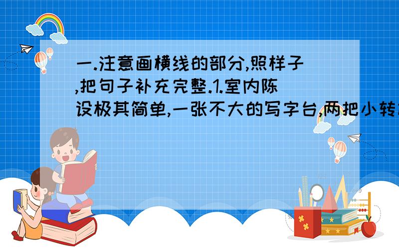 一.注意画横线的部分,照样子,把句子补充完整.1.室内陈设极其简单,一张不大的写字台,两把小转椅,一盏台灯,如此而已.室内陈设极其简单画为横线.房间显得十分整洁,_________________________________