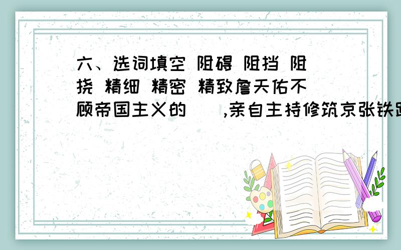 六、选词填空 阻碍 阻挡 阻挠 精细 精密 精致詹天佑不顾帝国主义的(),亲自主持修筑京张铁路.惰性是我们前进的( ).小红太任性了,妈无论怎么说,也（） 不了她出去.显微镜是一种（ ）的仪器