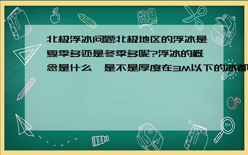 北极浮冰问题北极地区的浮冰是夏季多还是冬季多呢?浮冰的概念是什么,是不是厚度在3M以下的冰都可以成为是浮冰?是不是必须要移动的冰才能称之为浮冰?如果依前者判断,应该是冬季的时候