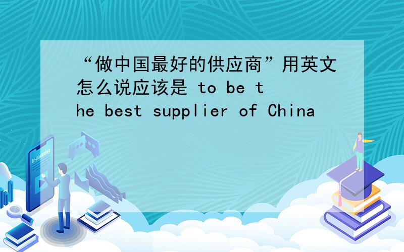 “做中国最好的供应商”用英文怎么说应该是 to be the best supplier of China