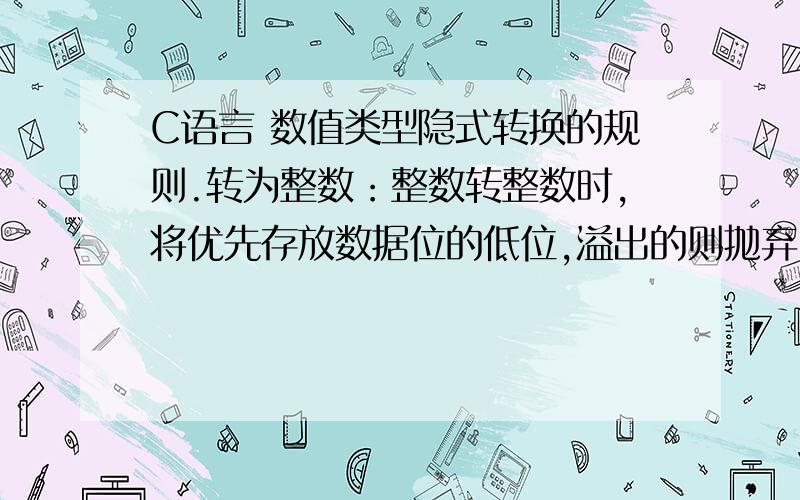 C语言 数值类型隐式转换的规则.转为整数：整数转整数时,将优先存放数据位的低位,溢出的则抛弃.浮点转整数时,将优先存放数据位的高位(小数点之前的位),小数点后丢弃.转为浮点数：浮点