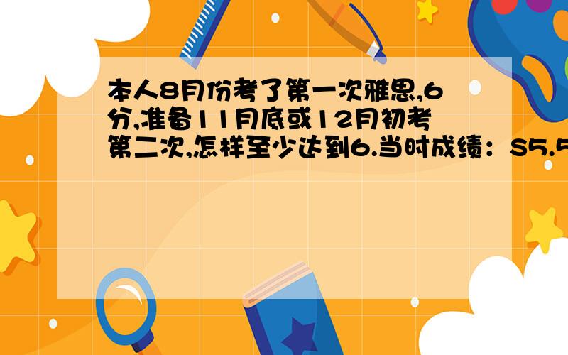 本人8月份考了第一次雅思,6分,准备11月底或12月初考第二次,怎样至少达到6.当时成绩：S5.5 L6 W6 R7 ,当时全天复习准备了1个多月,上了新东方的强化班,感觉效果一般,上次考完后由于忙于一些其