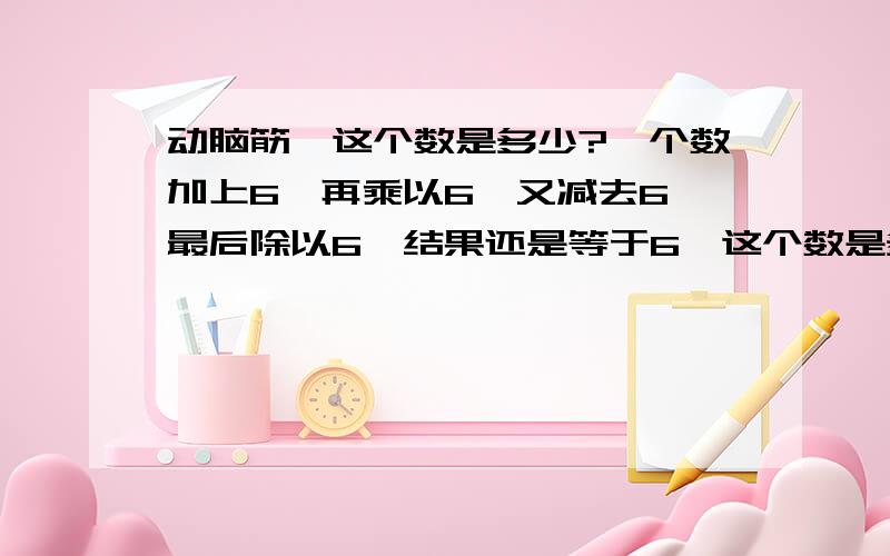 动脑筋,这个数是多少?一个数加上6,再乘以6,又减去6,最后除以6,结果还是等于6,这个数是多少?