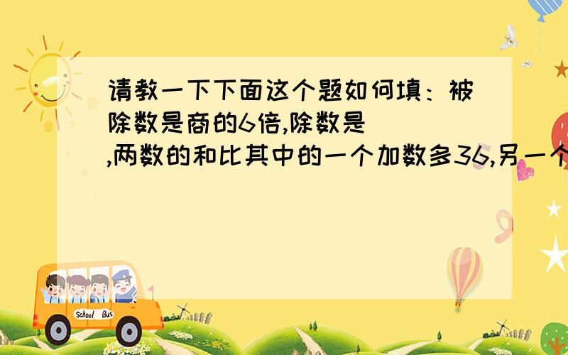 请教一下下面这个题如何填：被除数是商的6倍,除数是（ ）,两数的和比其中的一个加数多36,另一个加数是（ ）