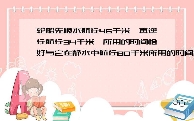 轮船先顺水航行46千米,再逆行航行34千米,所用的时间恰好与它在静水中航行80千米所用的时间相等,已知水的速度是3千米/时,则轮船在静水中的速度是（ ）千米/时.