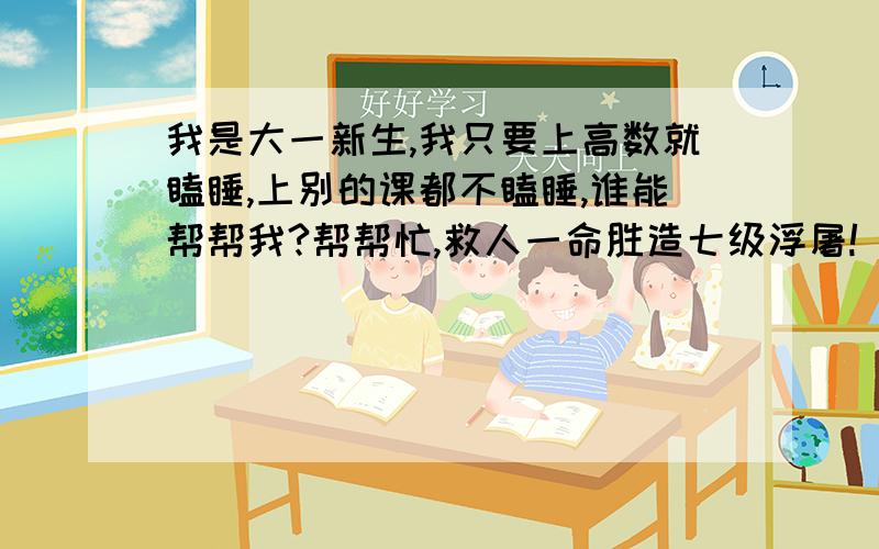 我是大一新生,我只要上高数就瞌睡,上别的课都不瞌睡,谁能帮帮我?帮帮忙,救人一命胜造七级浮屠!