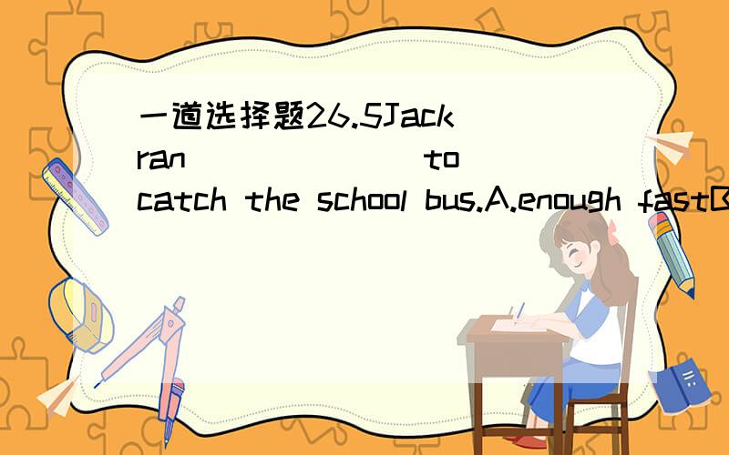 一道选择题26.5Jack ran ______ to catch the school bus.A.enough fastB.so fastC.fast enoughD.too fast