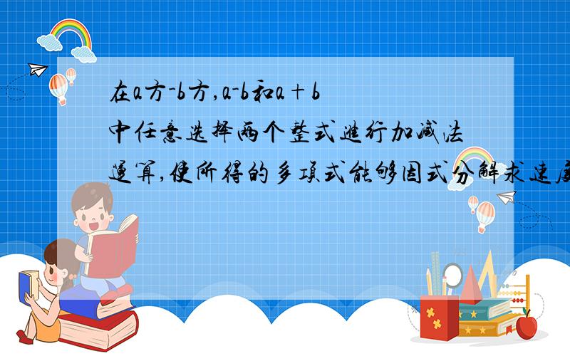 在a方-b方,a-b和a+b中任意选择两个整式进行加减法运算,使所得的多项式能够因式分解求速度!