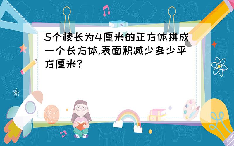 5个棱长为4厘米的正方体拼成一个长方体,表面积减少多少平方厘米?