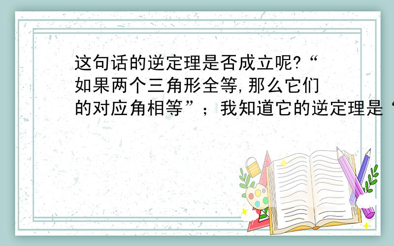 这句话的逆定理是否成立呢?“如果两个三角形全等,那么它们的对应角相等”；我知道它的逆定理是“如果两个三角形的对应角相等,那么这两个三角形全等”,大家认为这个逆定理城成立吗?