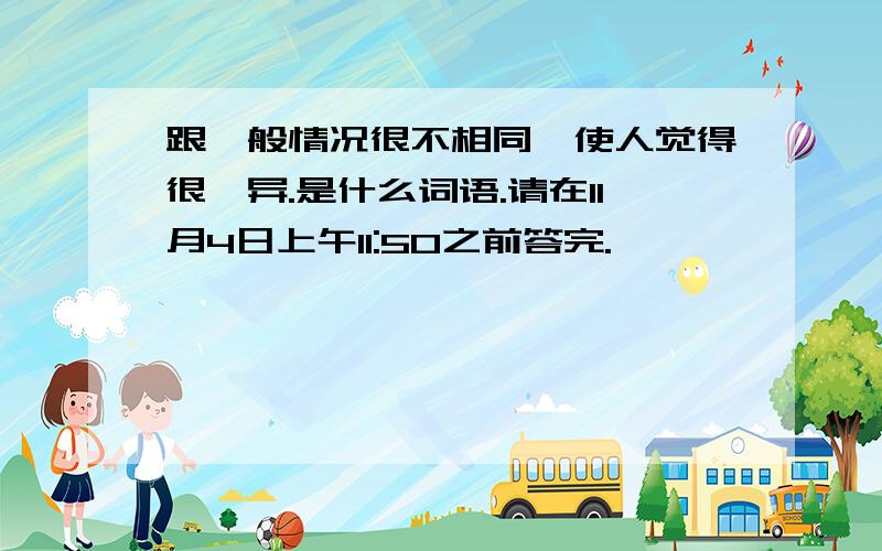 跟一般情况很不相同,使人觉得很诧异.是什么词语.请在11月4日上午11:50之前答完.