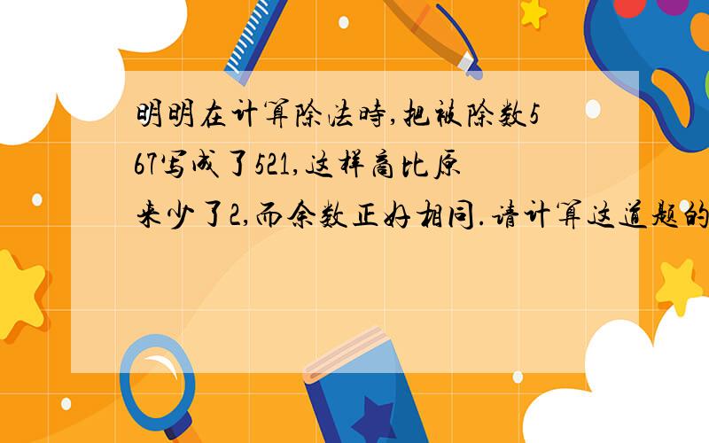 明明在计算除法时,把被除数567写成了521,这样商比原来少了2,而余数正好相同.请计算这道题的除数和余数各是多少