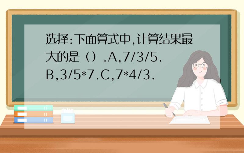 选择:下面算式中,计算结果最大的是（）.A,7/3/5.B,3/5*7.C,7*4/3.