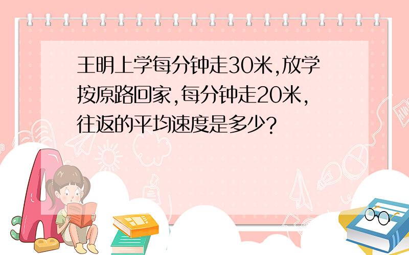 王明上学每分钟走30米,放学按原路回家,每分钟走20米,往返的平均速度是多少?