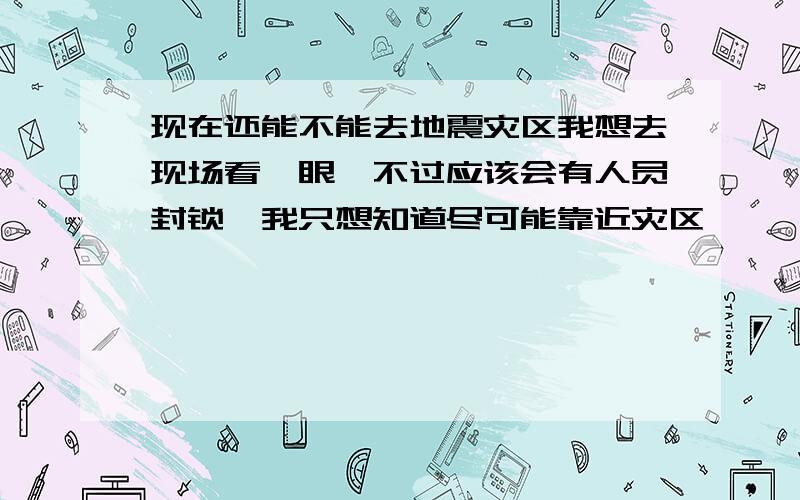 现在还能不能去地震灾区我想去现场看一眼,不过应该会有人员封锁,我只想知道尽可能靠近灾区,