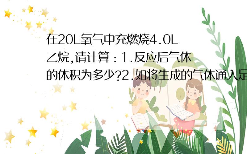 在20L氧气中充燃烧4.0L乙烷,请计算：1.反应后气体的体积为多少?2.如将生成的气体通入足量石灰水中,剩下气体的体积是多少?（气体体积均为常温时的体积）